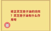 修正灵芝孢子油的功效？灵芝孢子油有什么作用呀
