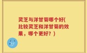 灵芝与洋甘菊哪个好(比较灵芝和洋甘菊的效果，哪个更好？)