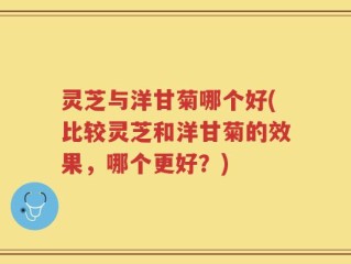 灵芝与洋甘菊哪个好(比较灵芝和洋甘菊的效果，哪个更好？)