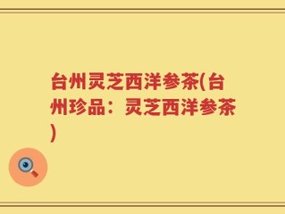 台州灵芝西洋参茶(台州珍品：灵芝西洋参茶)