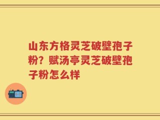 山东方格灵芝破壁孢子粉？赋汤亭灵芝破壁孢子粉怎么样