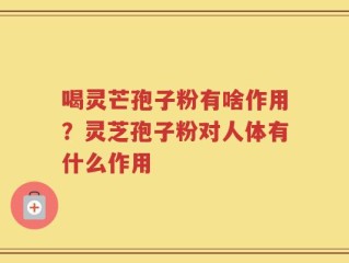 喝灵芒孢子粉有啥作用？灵芝孢子粉对人体有什么作用