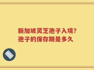 新加坡灵芝孢子入境？孢子的保存期是多久