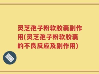 灵芝孢子粉软胶囊副作用(灵芝孢子粉软胶囊的不良反应及副作用)