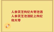 人参灵芝枸杞大枣泡洒人参灵芝泡洒配上枸杞和大枣
