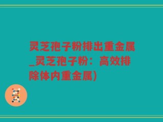 灵芝孢子粉排出重金属_灵芝孢子粉：高效排除体内重金属)