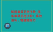 优乐美灵芝孢子粉_优乐美灵芝孢子粉：高效滋补，增强免疫力