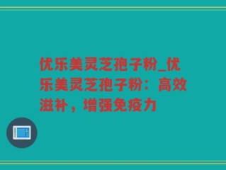 优乐美灵芝孢子粉_优乐美灵芝孢子粉：高效滋补，增强免疫力