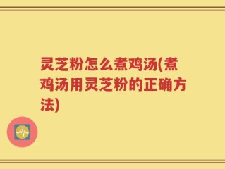 灵芝粉怎么煮鸡汤(煮鸡汤用灵芝粉的正确方法)