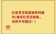 红色灵芝胶囊推荐吗图片(推荐红灵芝胶囊，功效不可错过！)