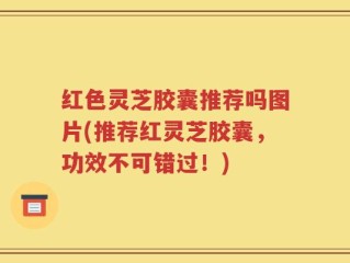 红色灵芝胶囊推荐吗图片(推荐红灵芝胶囊，功效不可错过！)