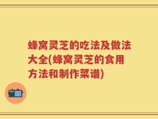 蜂窝灵芝的吃法及做法大全(蜂窝灵芝的食用方法和制作菜谱)
