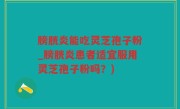 膀胱炎能吃灵芝孢子粉_膀胱炎患者适宜服用灵芝孢子粉吗？)