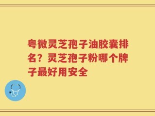 粤微灵芝孢子油胶囊排名？灵芝孢子粉哪个牌子最好用安全