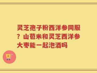 灵芝孢子粉西洋参同服？山苞米和灵芝西洋参大枣能一起泡酒吗