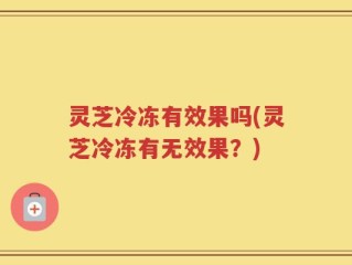 灵芝冷冻有效果吗(灵芝冷冻有无效果？)