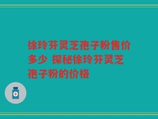 徐玲芬灵芝孢子粉售价多少 探秘徐玲芬灵芝孢子粉的价格