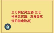 三七枸杞灵芝酒(三七枸杞灵芝酒：愈发受欢迎的健康饮品)