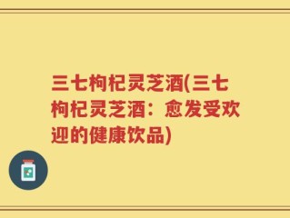三七枸杞灵芝酒(三七枸杞灵芝酒：愈发受欢迎的健康饮品)