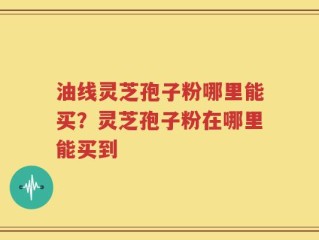 油线灵芝孢子粉哪里能买？灵芝孢子粉在哪里能买到