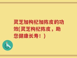 灵芝加枸杞加陈皮的功效(灵芝枸杞陈皮，助您健康长寿！)