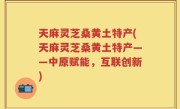 天麻灵芝桑黄土特产(天麻灵芝桑黄土特产——中原赋能，互联创新)
