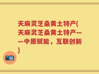 天麻灵芝桑黄土特产(天麻灵芝桑黄土特产——中原赋能，互联创新)