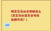 喝灵芝泡水会使糖高么(灵芝泡水是否会导致血糖升高？)