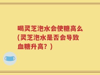 喝灵芝泡水会使糖高么(灵芝泡水是否会导致血糖升高？)