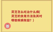灵芝怎么吃冶什么病(灵芝的食用方法及其对哪些疾病有益？)