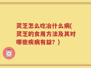 灵芝怎么吃冶什么病(灵芝的食用方法及其对哪些疾病有益？)