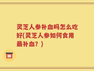 灵芝人参补血吗怎么吃好(灵芝人参如何食用最补血？)