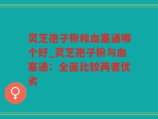 灵芝孢子粉和血塞通哪个好_灵芝孢子粉与血塞通：全面比较两者优劣