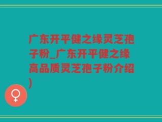 广东开平健之缘灵芝孢子粉_广东开平健之缘高品质灵芝孢子粉介绍)
