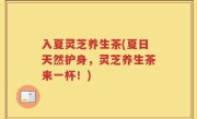 入夏灵芝养生茶(夏日天然护身，灵芝养生茶来一杯！)