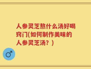 人参灵芝熬什么汤好喝窍门(如何制作美味的人参灵芝汤？)