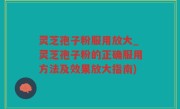 灵芝孢子粉服用放大_灵芝孢子粉的正确服用方法及效果放大指南)