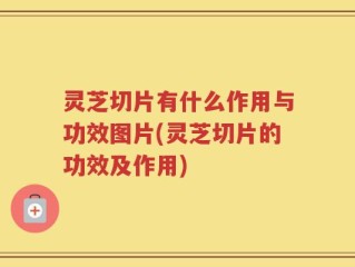 灵芝切片有什么作用与功效图片(灵芝切片的功效及作用)