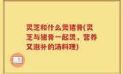 灵芝和什么煲猪骨(灵芝与猪骨一起煲，营养又滋补的汤料理)