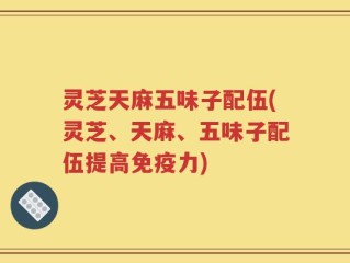 灵芝天麻五味子配伍(灵芝、天麻、五味子配伍提高免疫力)