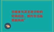 华蟾素与灵芝孢子粉的完美结合,提升生活品质新风尚”