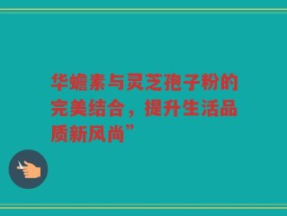 华蟾素与灵芝孢子粉的完美结合，提升生活品质新风尚”