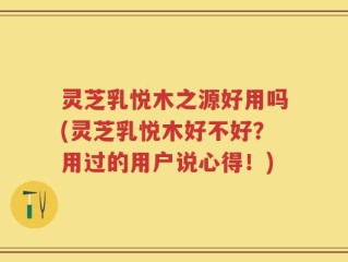 灵芝乳悦木之源好用吗(灵芝乳悦木好不好？用过的用户说心得！)