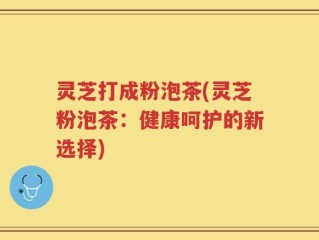 灵芝打成粉泡茶(灵芝粉泡茶：健康呵护的新选择)