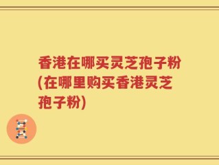 香港在哪买灵芝孢子粉(在哪里购买香港灵芝孢子粉)