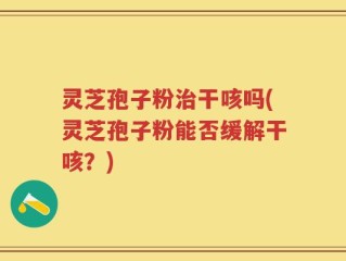 灵芝孢子粉治干咳吗(灵芝孢子粉能否缓解干咳？)