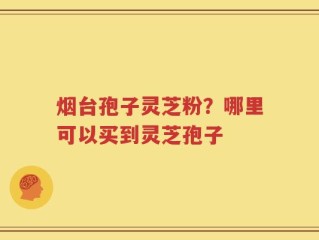 烟台孢子灵芝粉？哪里可以买到灵芝孢子