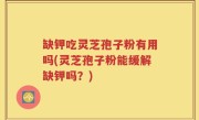 缺钾吃灵芝孢子粉有用吗(灵芝孢子粉能缓解缺钾吗？)