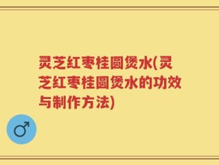 灵芝红枣桂圆煲水(灵芝红枣桂圆煲水的功效与制作方法)