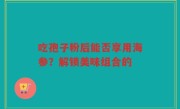 吃孢子粉后能否享用海参？解锁美味组合的